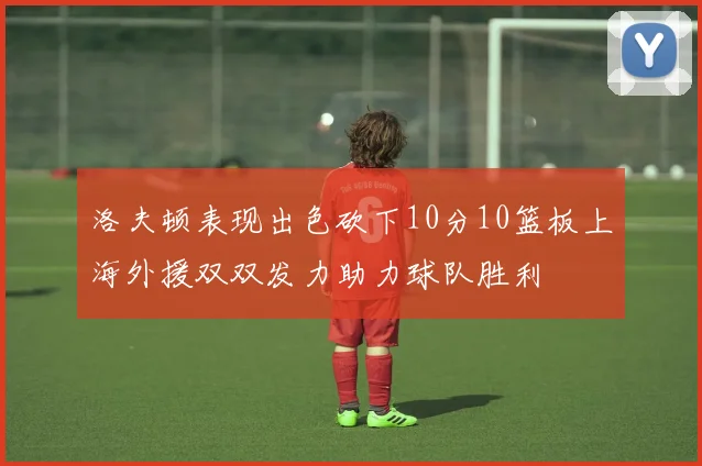 洛夫顿表现出色砍下10分10篮板上海外援双双发力助力球队胜利